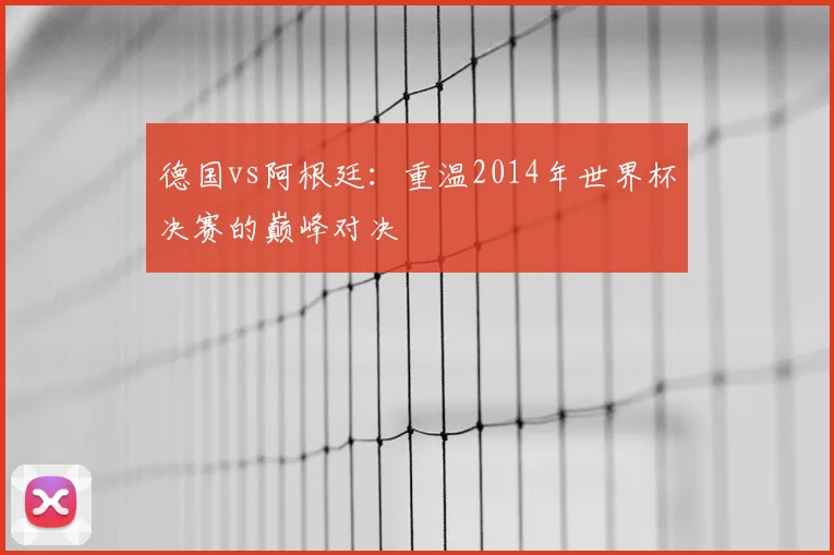 德国vs阿根廷：重温2014年世界杯决赛的巅峰对决