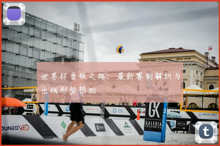 世界杯晋级之路：最新赛制解析与出线形势预测