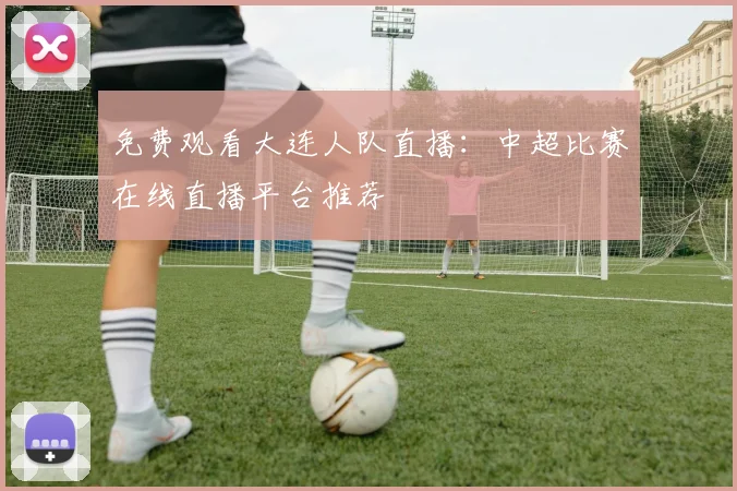 免费观看大连人队直播:中超比赛在线直播平台推荐